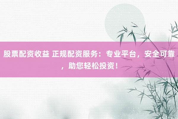股票配资收益 正规配资服务：专业平台，安全可靠，助您轻松投资！