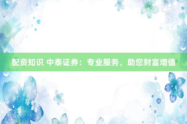 配资知识 中泰证券：专业服务，助您财富增值