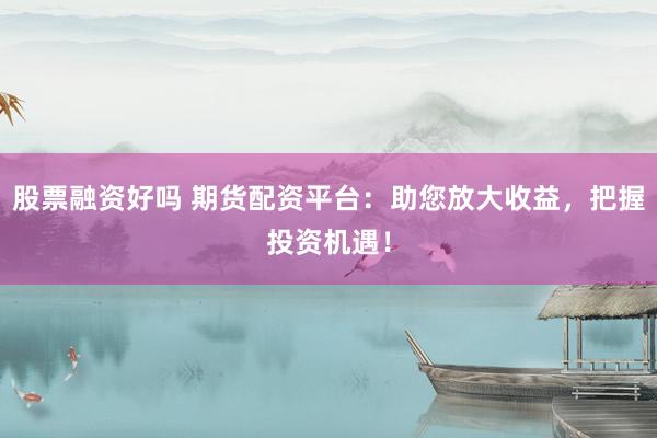 股票融资好吗 期货配资平台：助您放大收益，把握投资机遇！