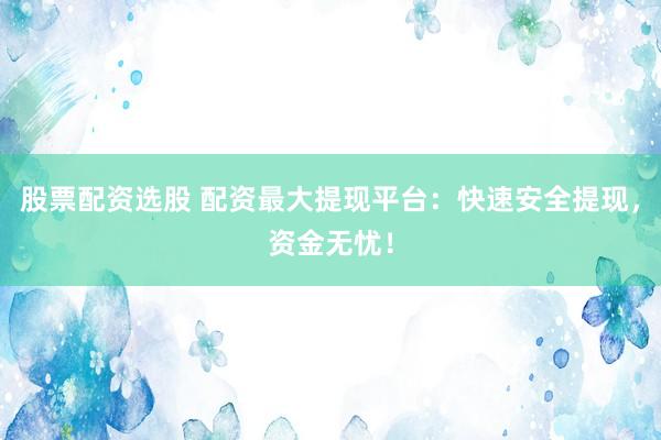 股票配资选股 配资最大提现平台：快速安全提现，资金无忧！