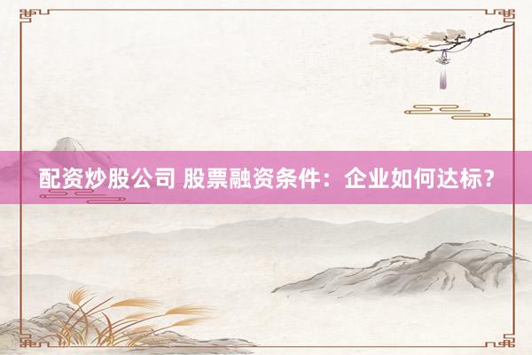 配资炒股公司 股票融资条件：企业如何达标？