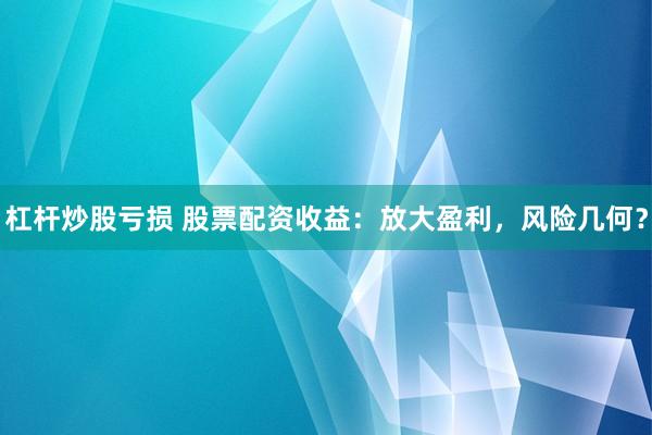 杠杆炒股亏损 股票配资收益：放大盈利，风险几何？