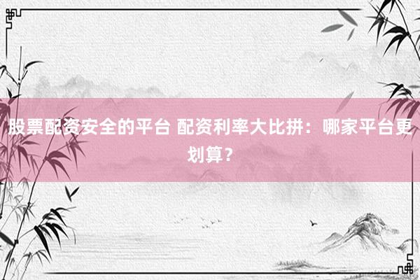 股票配资安全的平台 配资利率大比拼：哪家平台更划算？