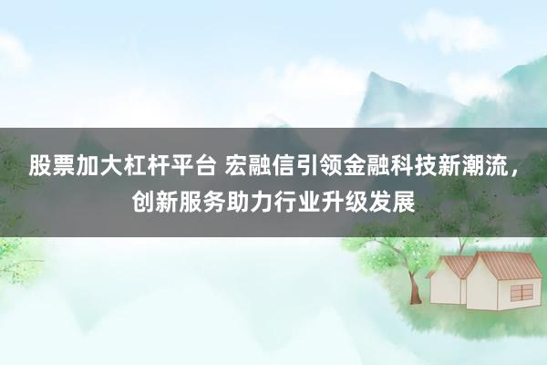 股票加大杠杆平台 宏融信引领金融科技新潮流，创新服务助力行业升级发展
