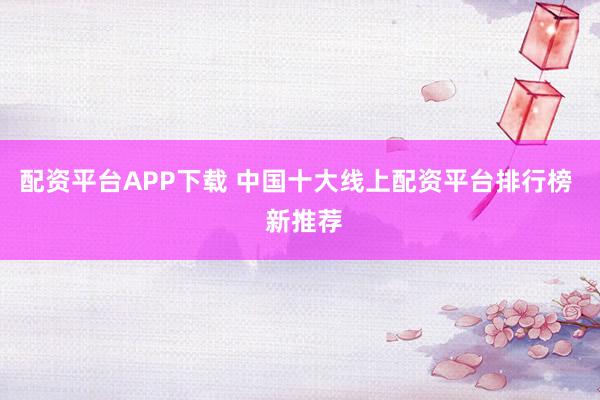 配资平台APP下载 中国十大线上配资平台排行榜  新推荐