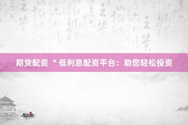 期货配资  * 低利息配资平台：助您轻松投资