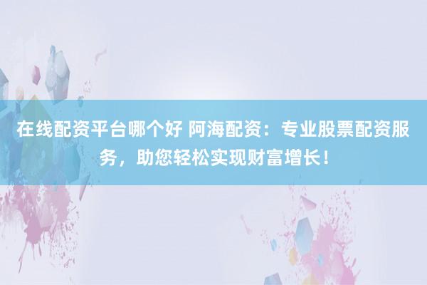 在线配资平台哪个好 阿海配资：专业股票配资服务，助您轻松实现财富增长！