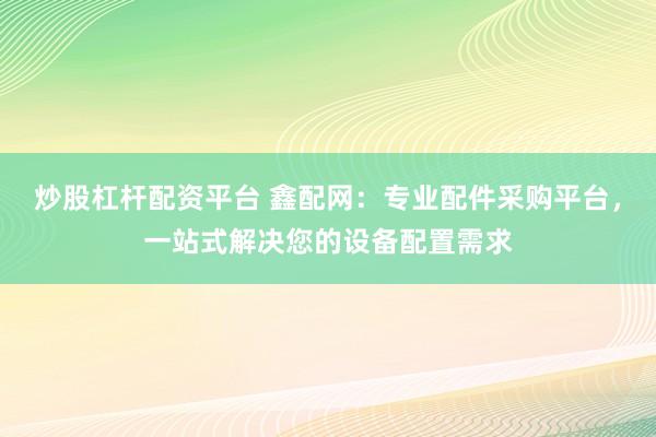 炒股杠杆配资平台 鑫配网：专业配件采购平台，一站式解决您的设备配置需求