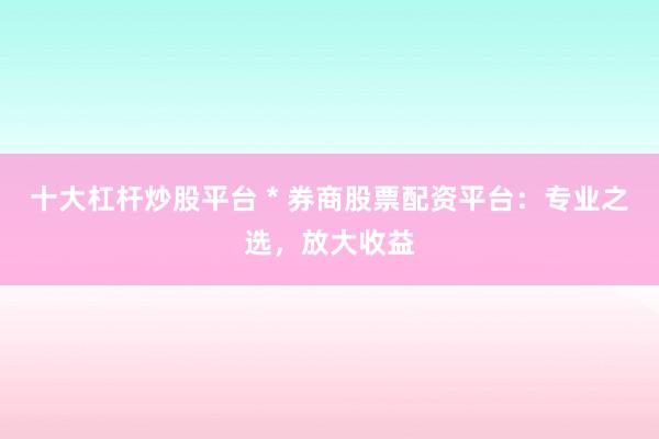十大杠杆炒股平台 * 券商股票配资平台：专业之选，放大收益
