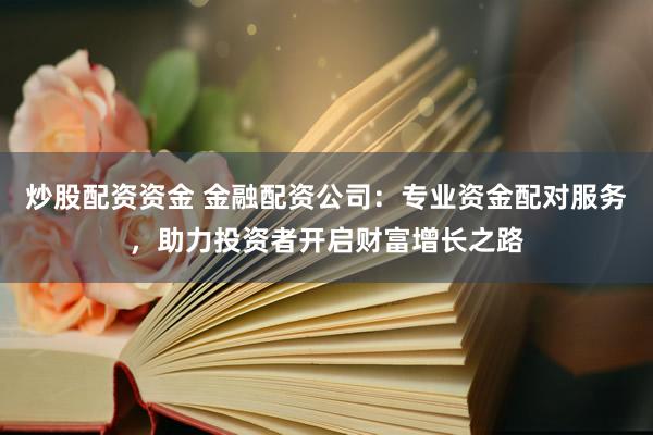 炒股配资资金 金融配资公司：专业资金配对服务，助力投资者开启财富增长之路