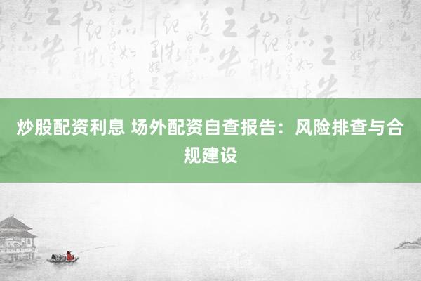 炒股配资利息 场外配资自查报告：风险排查与合规建设