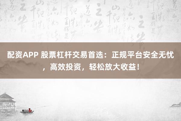 配资APP 股票杠杆交易首选：正规平台安全无忧，高效投资，轻松放大收益！