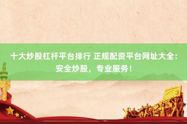 十大炒股杠杆平台排行 正规配资平台网址大全：安全炒股，专业服务！