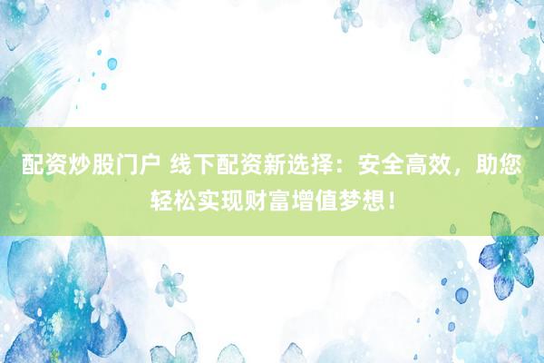 配资炒股门户 线下配资新选择：安全高效，助您轻松实现财富增值梦想！