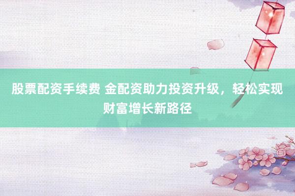 股票配资手续费 金配资助力投资升级，轻松实现财富增长新路径