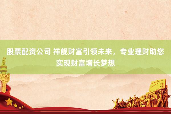 股票配资公司 祥舰财富引领未来，专业理财助您实现财富增长梦想
