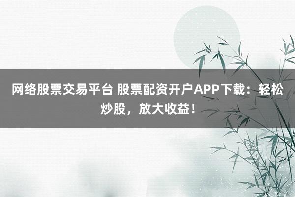 网络股票交易平台 股票配资开户APP下载：轻松炒股，放大收益！