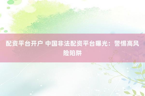 配资平台开户 中国非法配资平台曝光：警惕高风险陷阱