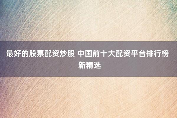 最好的股票配资炒股 中国前十大配资平台排行榜  新精选