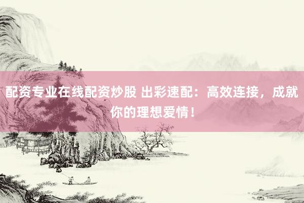 配资专业在线配资炒股 出彩速配：高效连接，成就你的理想爱情！