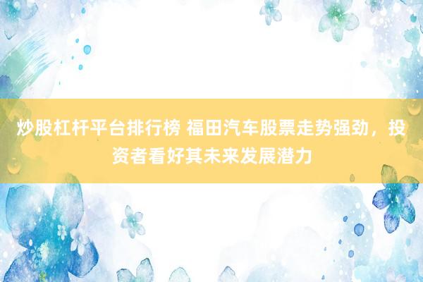 炒股杠杆平台排行榜 福田汽车股票走势强劲，投资者看好其未来发展潜力