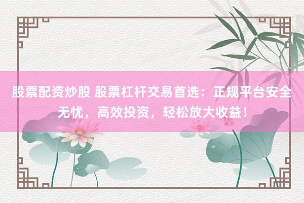 股票配资炒股 股票杠杆交易首选：正规平台安全无忧，高效投资，轻松放大收益！