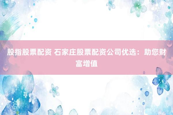 股指股票配资 石家庄股票配资公司优选：助您财富增值