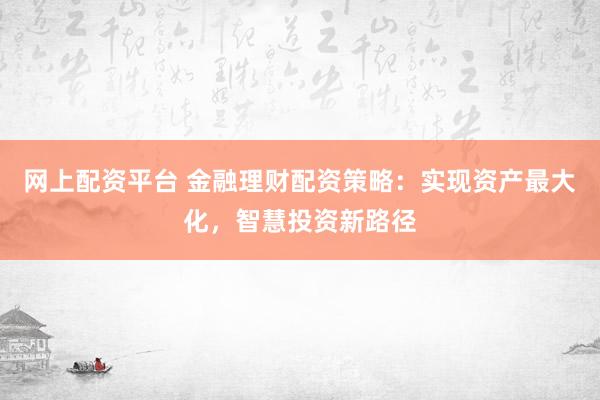 网上配资平台 金融理财配资策略：实现资产最大化，智慧投资新路径