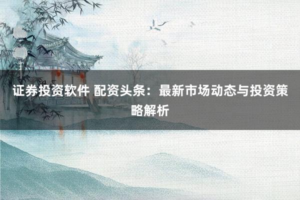 证券投资软件 配资头条：最新市场动态与投资策略解析