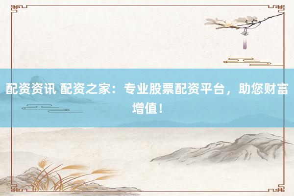 配资资讯 配资之家：专业股票配资平台，助您财富增值！