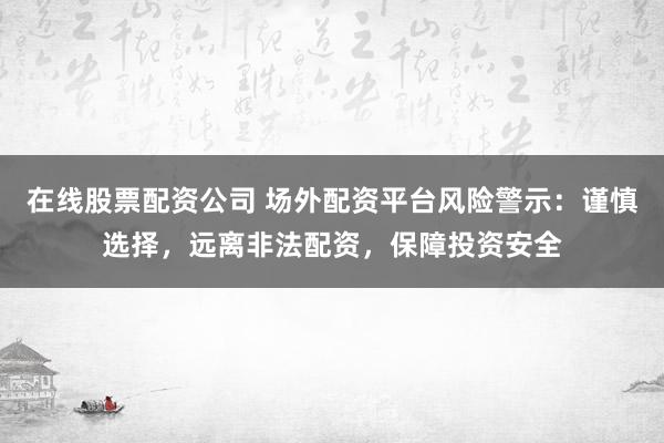 在线股票配资公司 场外配资平台风险警示：谨慎选择，远离非法配资，保障投资安全