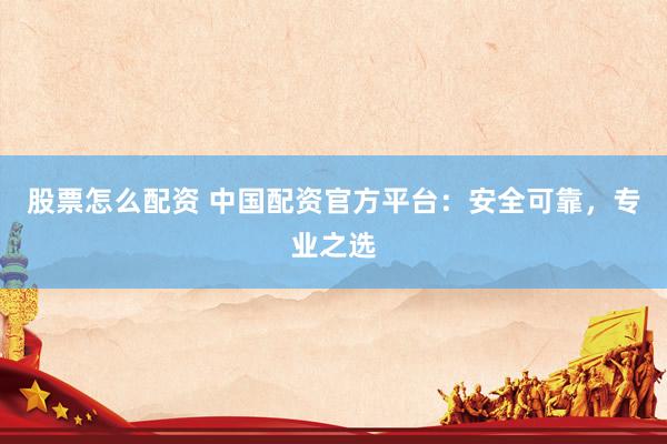 股票怎么配资 中国配资官方平台：安全可靠，专业之选