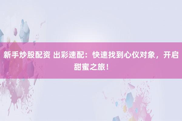 新手炒股配资 出彩速配：快速找到心仪对象，开启甜蜜之旅！