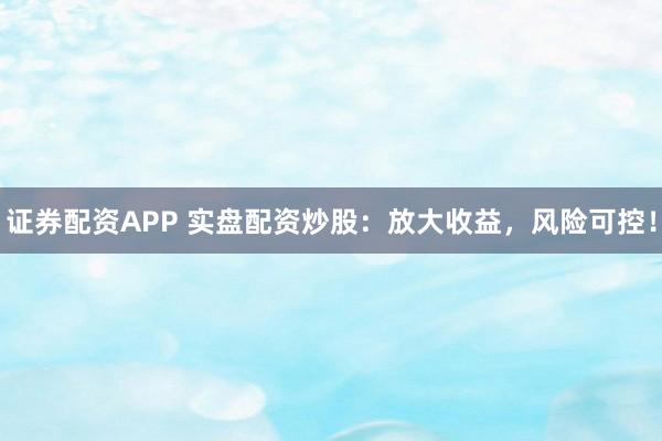 证券配资APP 实盘配资炒股：放大收益，风险可控！