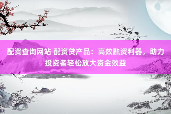 配资查询网站 配资贷产品：高效融资利器，助力投资者轻松放大资金效益