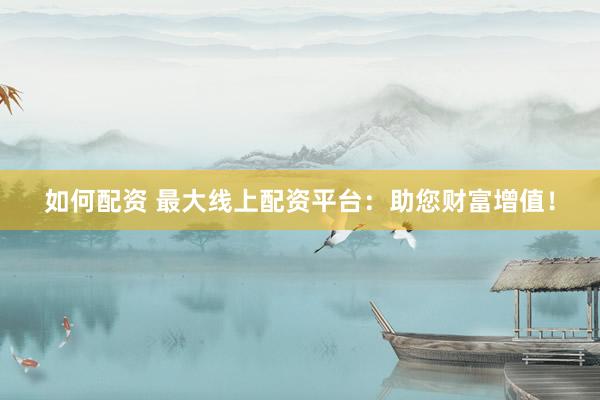 如何配资 最大线上配资平台：助您财富增值！