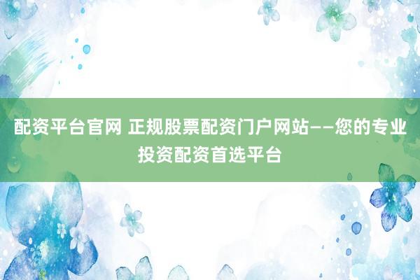 配资平台官网 正规股票配资门户网站——您的专业投资配资首选平台