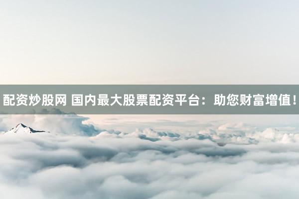 配资炒股网 国内最大股票配资平台：助您财富增值！