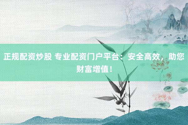 正规配资炒股 专业配资门户平台：安全高效，助您财富增值！
