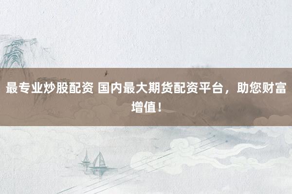最专业炒股配资 国内最大期货配资平台，助您财富增值！