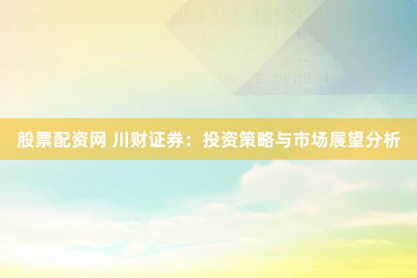 股票配资网 川财证券：投资策略与市场展望分析