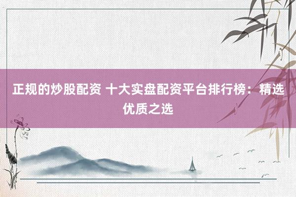 正规的炒股配资 十大实盘配资平台排行榜：精选优质之选