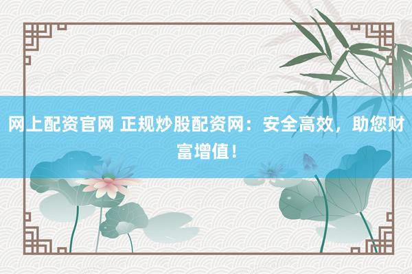 网上配资官网 正规炒股配资网：安全高效，助您财富增值！