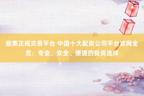 股票正规交易平台 中国十大配资公司平台官网全览：专业、安全、便捷的投资选择