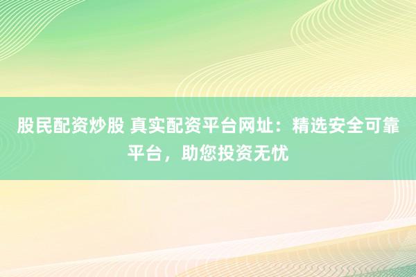 股民配资炒股 真实配资平台网址：精选安全可靠平台，助您投资无忧