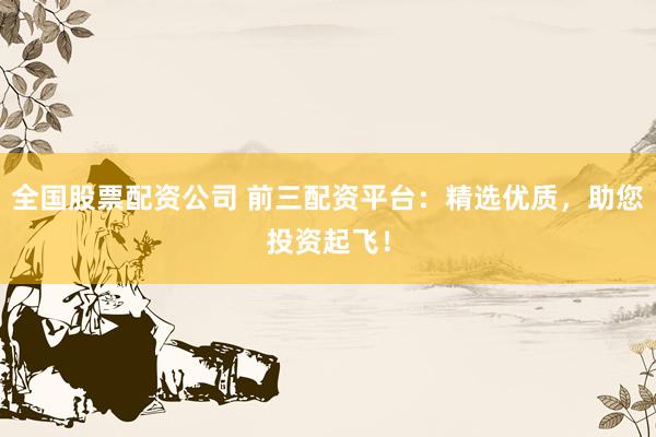 全国股票配资公司 前三配资平台：精选优质，助您投资起飞！