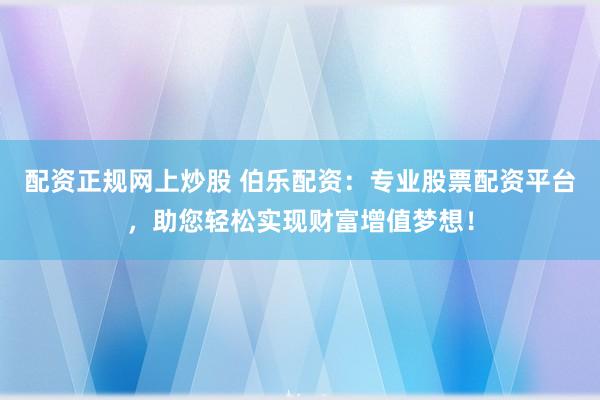 配资正规网上炒股 伯乐配资：专业股票配资平台，助您轻松实现财富增值梦想！