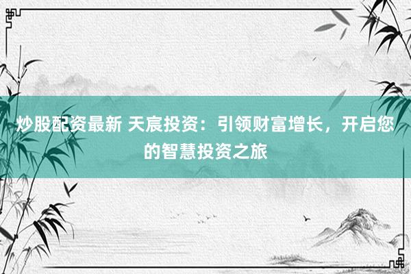 炒股配资最新 天宸投资：引领财富增长，开启您的智慧投资之旅