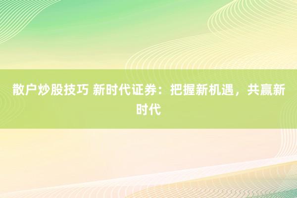 散户炒股技巧 新时代证券：把握新机遇，共赢新时代