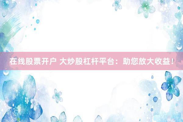 在线股票开户 大炒股杠杆平台：助您放大收益！